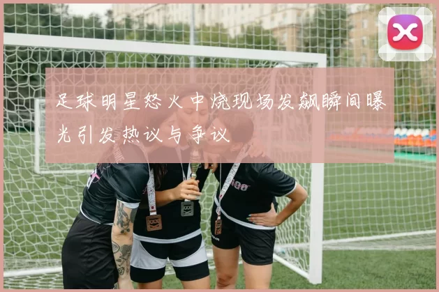 足球明星怒火中烧现场发飙瞬间曝光引发热议与争议