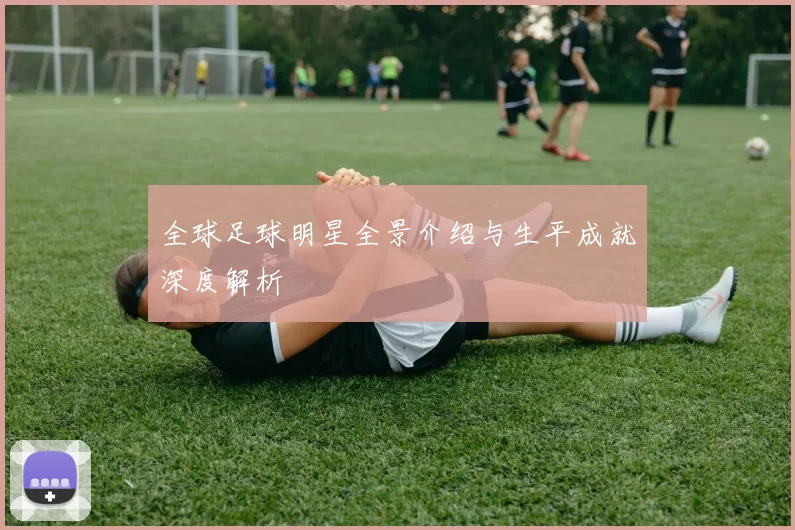 全球足球明星全景介绍与生平成就深度解析