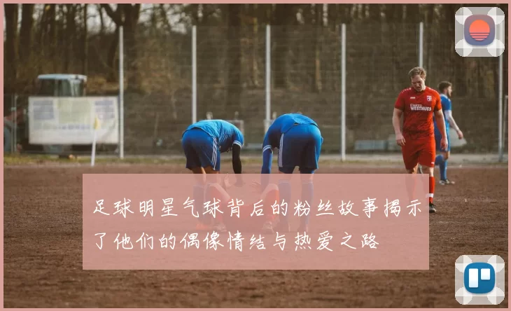 足球明星气球背后的粉丝故事揭示了他们的偶像情结与热爱之路