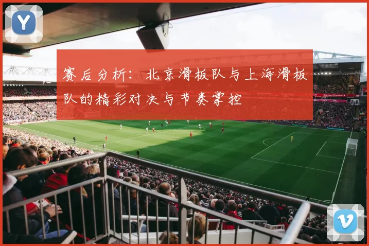 赛后分析：北京滑板队与上海滑板队的精彩对决与节奏掌控