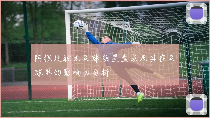 阿根廷犹太足球明星盘点及其在足球界的影响力分析