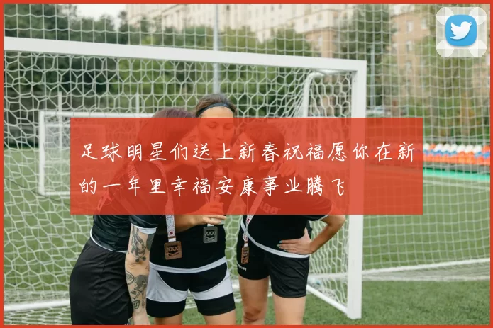 足球明星们送上新春祝福愿你在新的一年里幸福安康事业腾飞