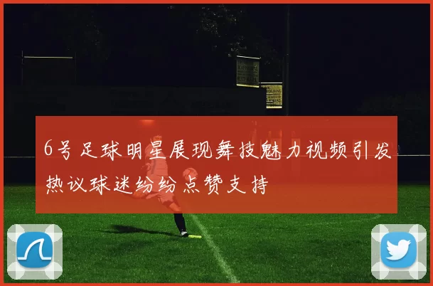 6号足球明星展现舞技魅力视频引发热议球迷纷纷点赞支持