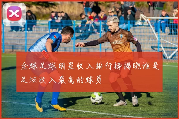 全球足球明星收入排行榜揭晓谁是足坛收入最高的球员