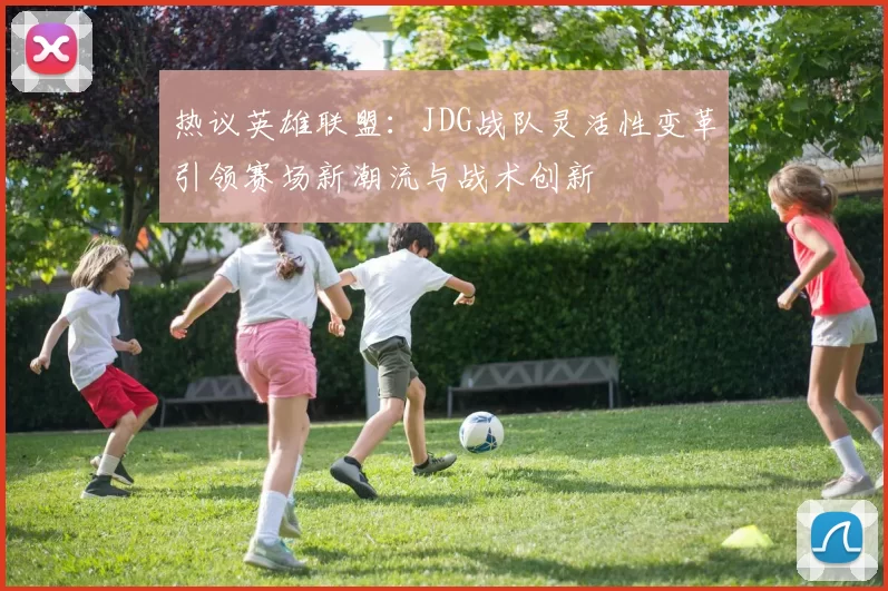 热议英雄联盟：JDG战队灵活性变革引领赛场新潮流与战术创新