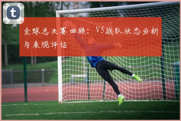 全球总决赛回顾：V5战队状态分析与表现评估