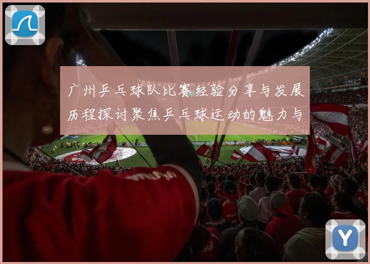 广州乒乓球队比赛经验分享与发展历程探讨聚焦乒乓球运动的魅力与挑战