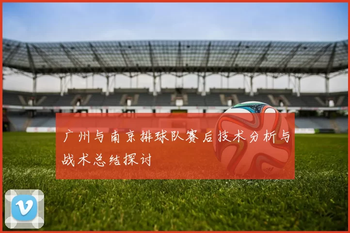 广州与南京排球队赛后技术分析与战术总结探讨