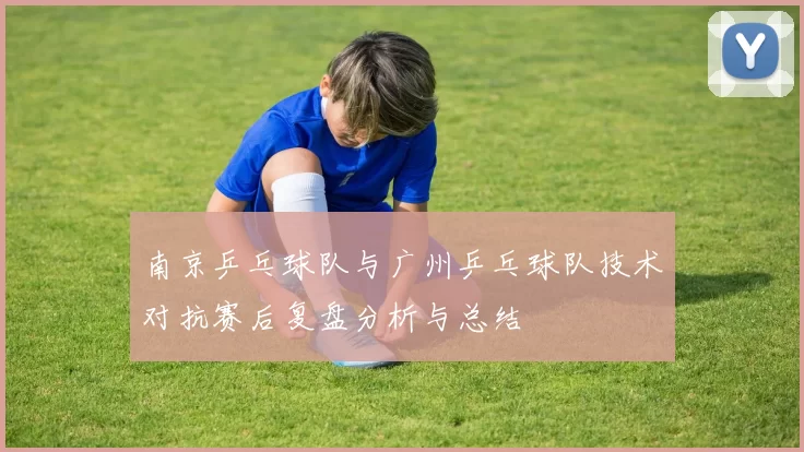 南京乒乓球队与广州乒乓球队技术对抗赛后复盘分析与总结