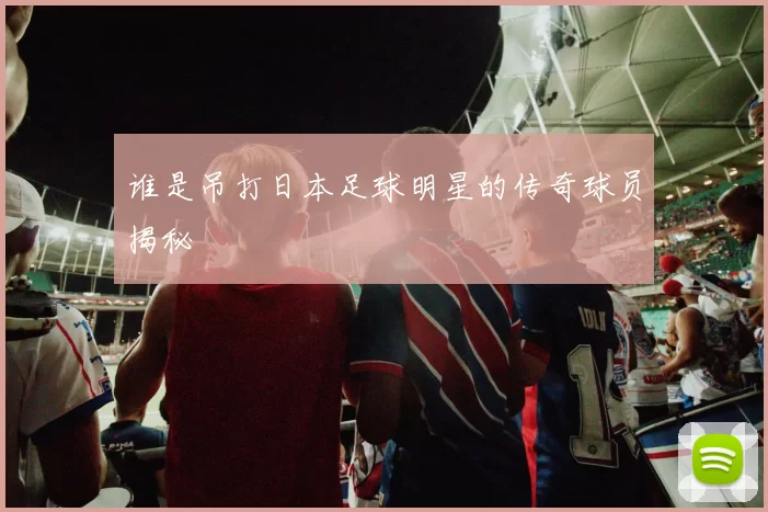 谁是吊打日本足球明星的传奇球员揭秘