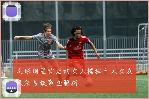足球明星背后的女人揭秘十大女友风采与故事全解析