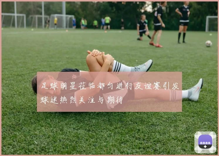 足球明星莅临都匀进行友谊赛引发球迷热烈关注与期待