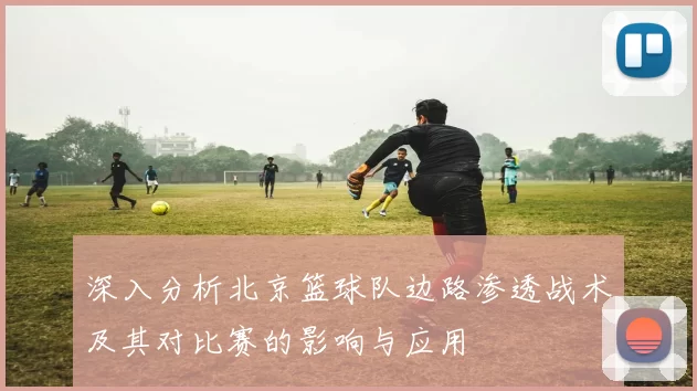 深入分析北京篮球队边路渗透战术及其对比赛的影响与应用