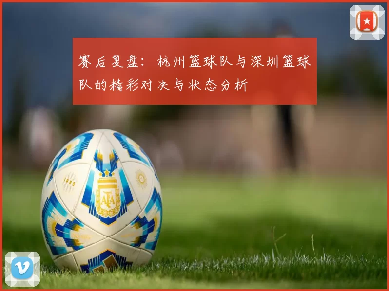 赛后复盘：杭州篮球队与深圳篮球队的精彩对决与状态分析