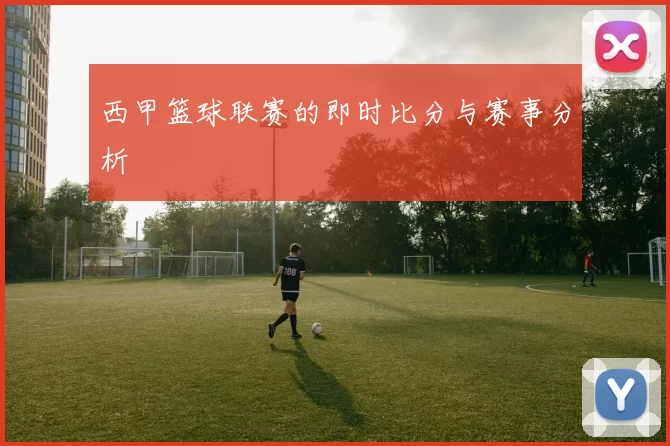 西甲篮球联赛的即时比分与赛事分析
