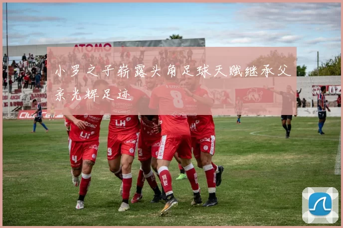小罗之子崭露头角足球天赋继承父亲光辉足迹