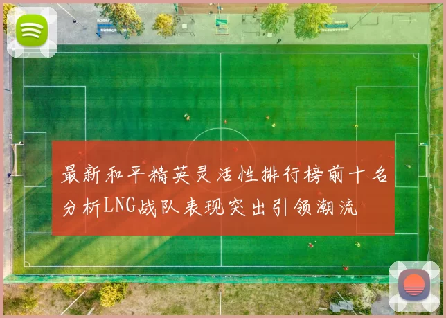 最新和平精英灵活性排行榜前十名分析LNG战队表现突出引领潮流