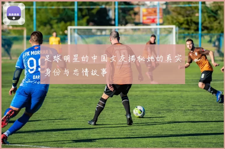 足球明星的中国女友揭秘她的真实身份与恋情故事