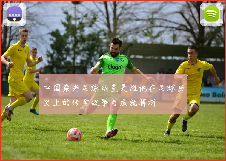 中国最老足球明星是谁他在足球历史上的传奇故事与成就解析