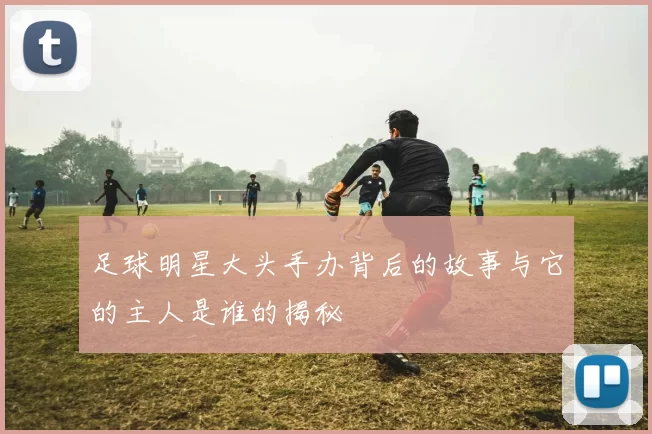 足球明星大头手办背后的故事与它的主人是谁的揭秘