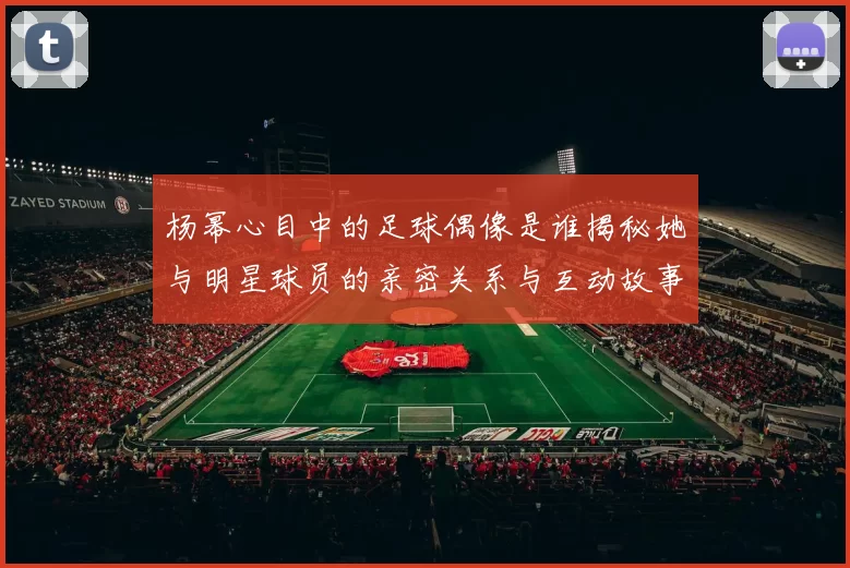 杨幂心目中的足球偶像是谁揭秘她与明星球员的亲密关系与互动故事
