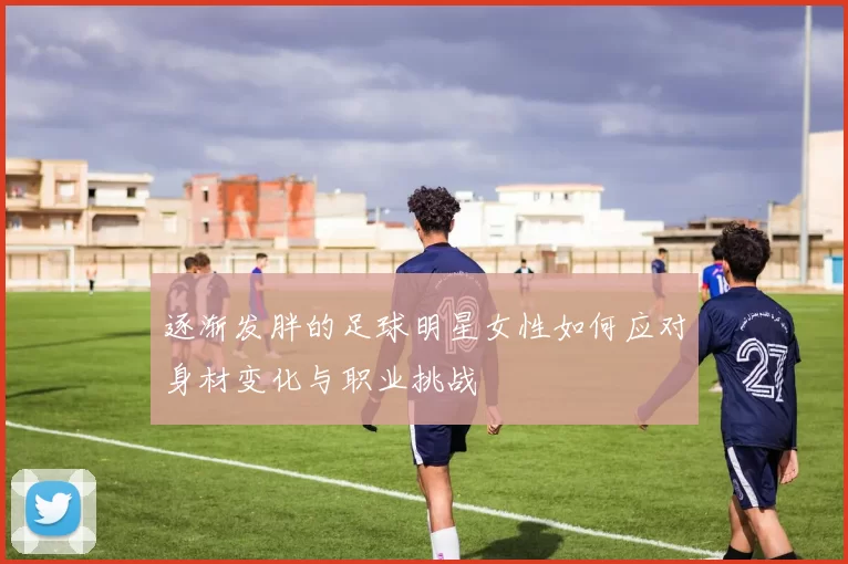 逐渐发胖的足球明星女性如何应对身材变化与职业挑战