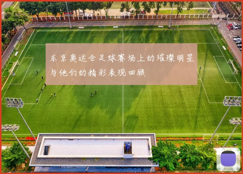 东京奥运会足球赛场上的璀璨明星与他们的精彩表现回顾