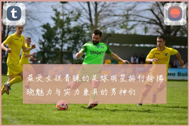 最受女孩青睐的足球明星排行榜揭晓魅力与实力兼具的男神们