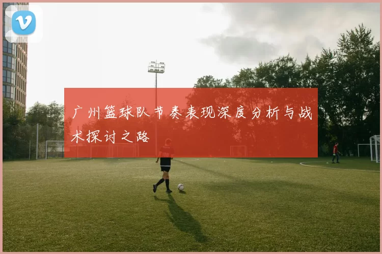 广州篮球队节奏表现深度分析与战术探讨之路
