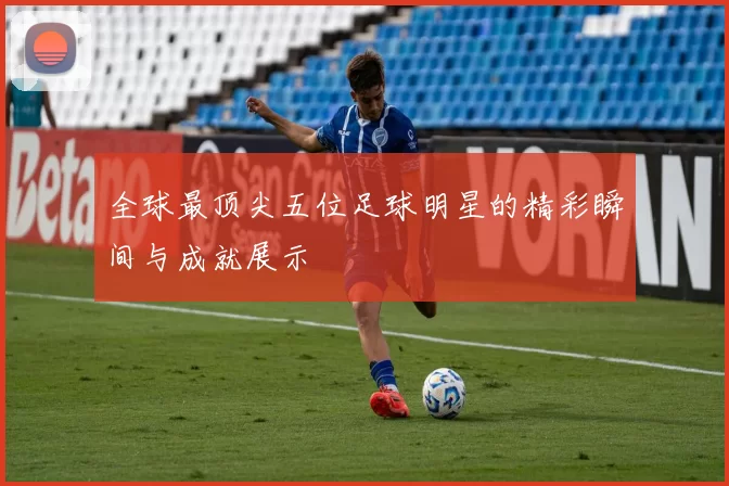 全球最顶尖五位足球明星的精彩瞬间与成就展示