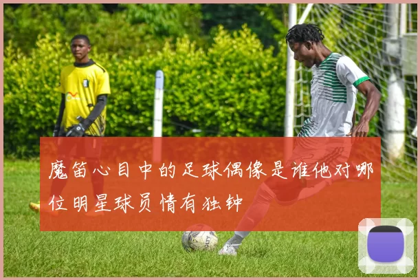 魔笛心目中的足球偶像是谁他对哪位明星球员情有独钟