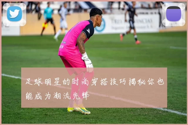 足球明星的时尚穿搭技巧揭秘你也能成为潮流先锋
