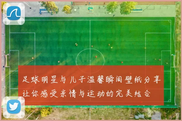 足球明星与儿子温馨瞬间壁纸分享让你感受亲情与运动的完美结合