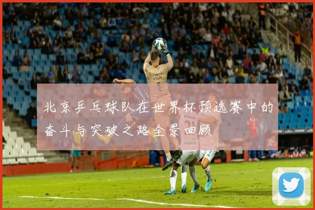 北京乒乓球队在世界杯预选赛中的奋斗与突破之路全景回顾