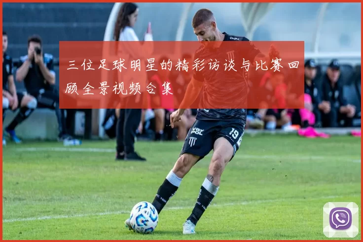 三位足球明星的精彩访谈与比赛回顾全景视频合集