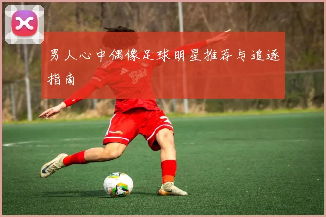 男人心中偶像足球明星推荐与追逐指南