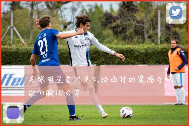 足球明星首次见到梅西时的震撼与敬仰瞬间分享