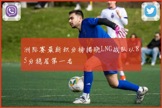洲际赛最新积分榜揭晓LNG战队以85分稳居第一名