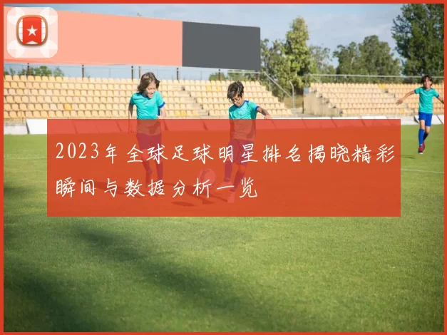 2023年全球足球明星排名揭晓精彩瞬间与数据分析一览