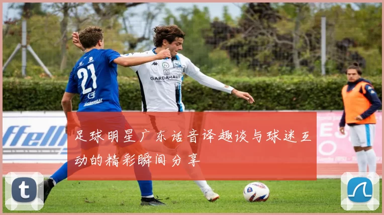 足球明星广东话音译趣谈与球迷互动的精彩瞬间分享