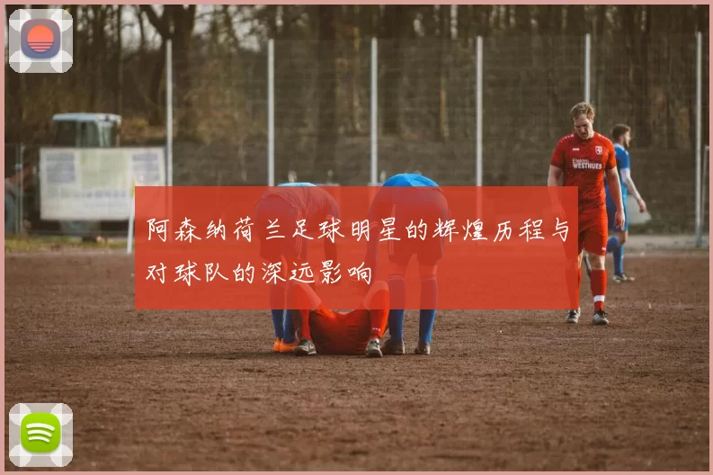 阿森纳荷兰足球明星的辉煌历程与对球队的深远影响