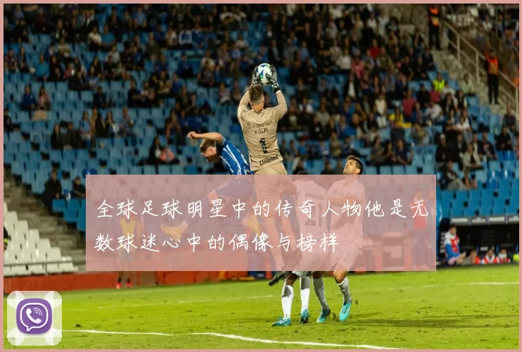 全球足球明星中的传奇人物他是无数球迷心中的偶像与榜样