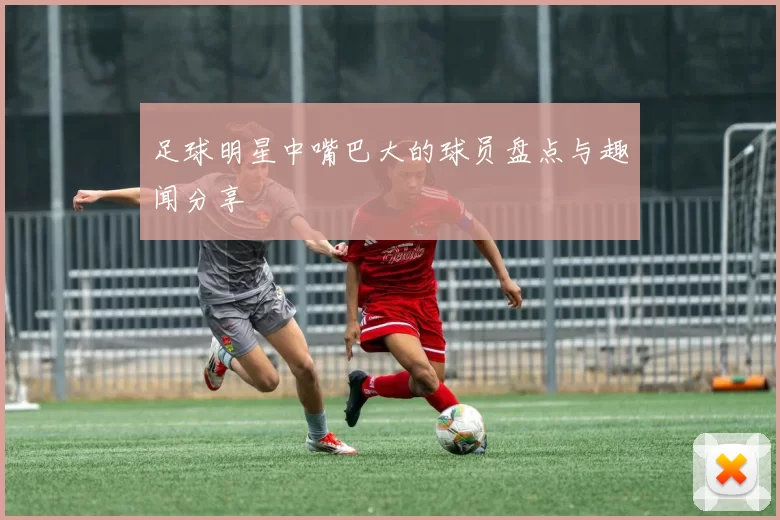 足球明星中嘴巴大的球员盘点与趣闻分享