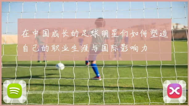 在中国成长的足球明星们如何塑造自己的职业生涯与国际影响力
