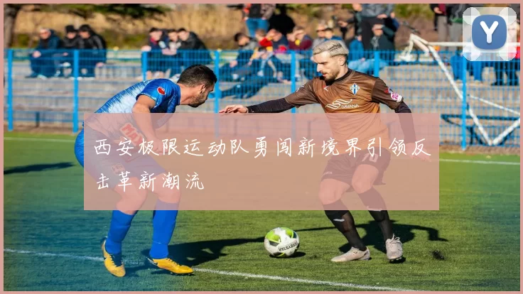 西安极限运动队勇闯新境界引领反击革新潮流
