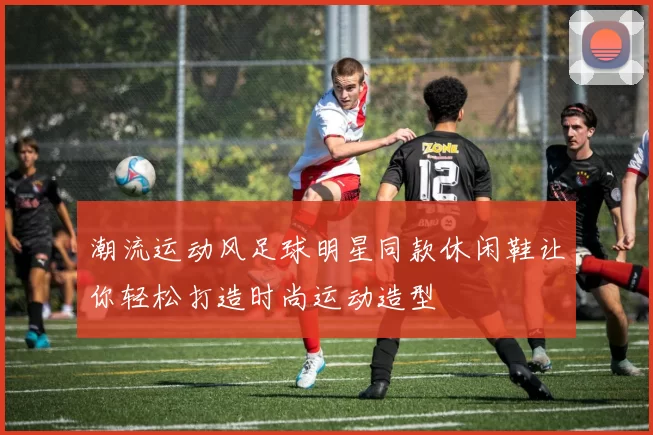 潮流运动风足球明星同款休闲鞋让你轻松打造时尚运动造型
