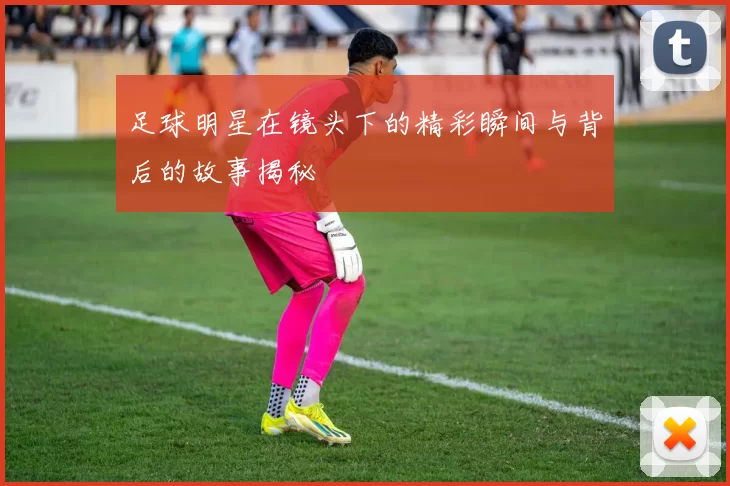 足球明星在镜头下的精彩瞬间与背后的故事揭秘