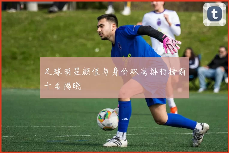 足球明星颜值与身价双高排行榜前十名揭晓