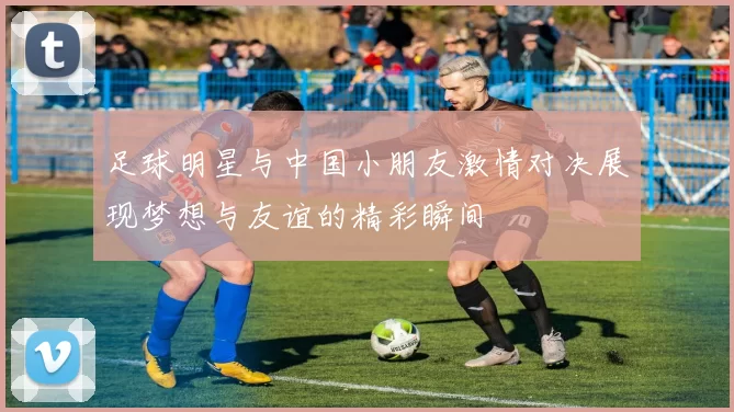 足球明星与中国小朋友激情对决展现梦想与友谊的精彩瞬间