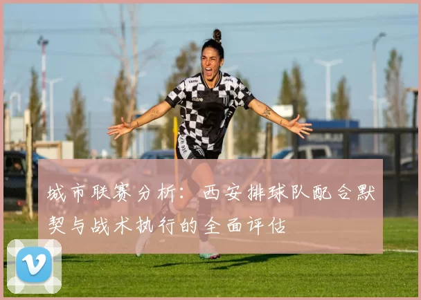 城市联赛分析：西安排球队配合默契与战术执行的全面评估
